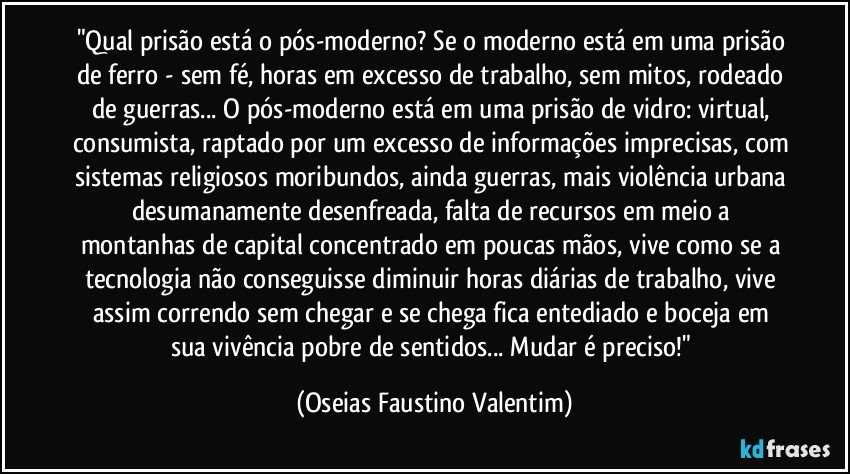 "Qual prisão está o pós-moderno? Se o moderno está em uma prisão de ferro - sem fé, horas em excesso de trabalho, sem mitos, rodeado de guerras... O pós-moderno está em uma prisão de vidro: virtual, consumista, raptado por um excesso de informações imprecisas, com sistemas religiosos moribundos, ainda guerras, mais violência urbana desumanamente desenfreada, falta de recursos em meio a montanhas de capital concentrado em poucas mãos, vive como se a tecnologia não conseguisse diminuir horas diárias de trabalho, vive assim correndo sem chegar e se chega fica entediado e boceja em sua vivência pobre de sentidos... Mudar é preciso!" (Oseias Faustino Valentim)