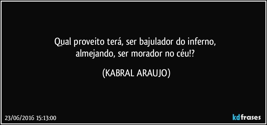 Qual proveito terá, ser bajulador do inferno, 
almejando, ser morador no céu!? (KABRAL ARAUJO)