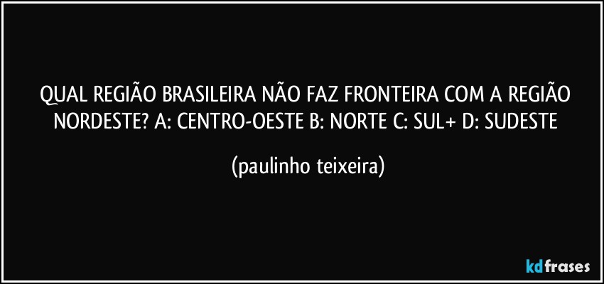 QUAL REGIÃO BRASILEIRA NÃO FAZ FRONTEIRA COM A REGIÃO NORDESTE?  A: CENTRO-OESTE  B: NORTE  C: SUL+  D: SUDESTE (paulinho teixeira)