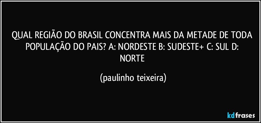 QUAL REGIÃO DO BRASIL CONCENTRA MAIS DA METADE DE TODA POPULAÇÃO DO PAIS?  A: NORDESTE  B: SUDESTE+  C: SUL  D: NORTE (paulinho teixeira)