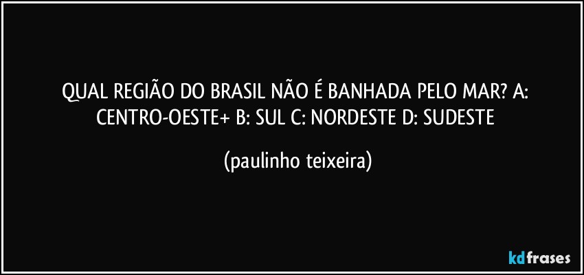 QUAL REGIÃO DO BRASIL NÃO É BANHADA PELO MAR?  A: CENTRO-OESTE+  B: SUL  C: NORDESTE  D: SUDESTE (paulinho teixeira)