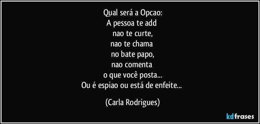 Qual será a Opcao:
A pessoa te add 
nao te curte,
nao te chama 
no bate papo,
nao comenta 
o que você posta...
Ou é espiao ou está de enfeite... (Carla Rodrigues)