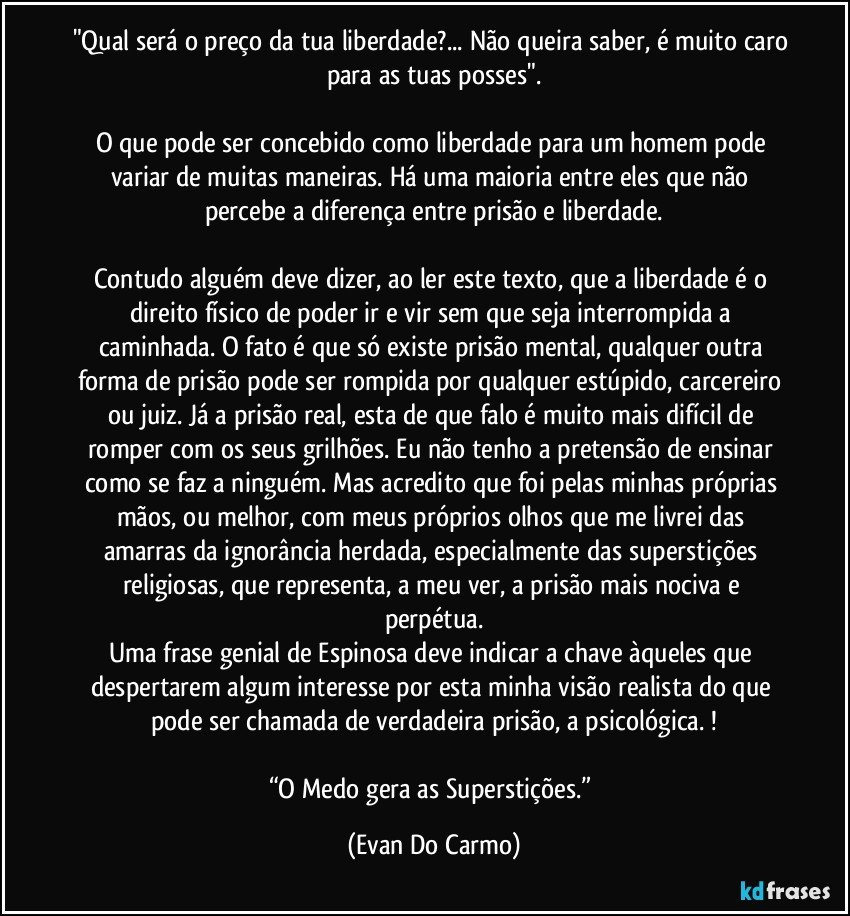 "Qual será o preço da tua liberdade?... Não queira saber, é muito caro para as tuas posses".

O que pode ser concebido como liberdade para um homem pode variar de muitas maneiras. Há uma maioria entre eles que não percebe a diferença entre prisão e liberdade.

Contudo alguém deve dizer, ao ler este texto, que a liberdade é o direito físico de poder ir e vir sem que seja interrompida a caminhada. O fato é que só existe prisão mental, qualquer outra forma de prisão pode ser rompida por qualquer estúpido, carcereiro ou juiz. Já a prisão real, esta de que falo é muito mais difícil de romper com os seus grilhões. Eu não tenho a pretensão de ensinar como se faz a ninguém. Mas acredito que foi pelas minhas próprias mãos, ou melhor, com meus próprios olhos que me livrei das amarras da ignorância herdada, especialmente das superstições religiosas, que representa, a meu ver, a prisão mais nociva e perpétua.
Uma frase genial de Espinosa deve indicar a chave àqueles que despertarem algum interesse por esta minha visão realista do que pode ser chamada de verdadeira prisão, a psicológica. !

“O Medo gera as Superstições.” (Evan Do Carmo)