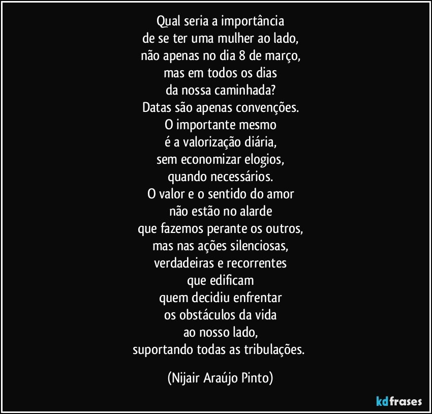 Qual seria a importância
de se ter uma mulher ao lado,
não apenas no dia 8 de março,
mas em todos os dias
da nossa caminhada?
Datas são apenas convenções.
O importante mesmo
é a valorização diária,
sem economizar elogios,
quando necessários.
O valor e o sentido do amor
não estão no alarde
que fazemos perante os outros,
mas nas ações silenciosas,
verdadeiras e recorrentes
que edificam
quem decidiu enfrentar
os obstáculos da vida
ao nosso lado,
suportando todas as tribulações. (Nijair Araújo Pinto)