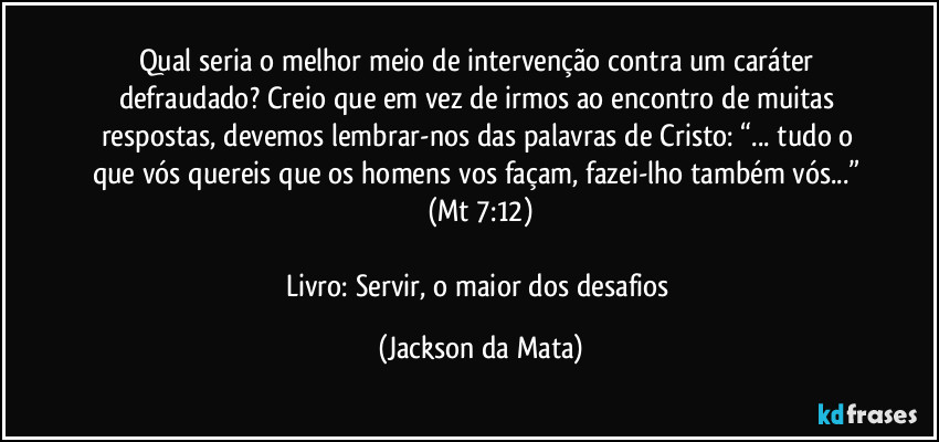 Qual seria o melhor meio de intervenção contra um caráter defraudado? Creio que em vez de irmos ao encontro de muitas respostas, devemos lembrar-nos das palavras de Cristo: “... tudo o que vós quereis que os homens vos façam, fazei-lho também vós...” (Mt 7:12)

Livro: Servir, o maior dos desafios (Jackson da Mata)