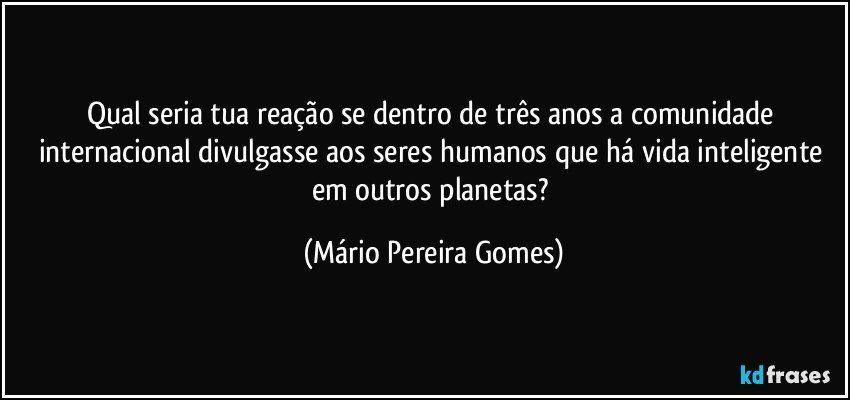 Qual seria tua reação se dentro de três anos a comunidade internacional divulgasse aos seres humanos que há vida inteligente em outros planetas? (Mário Pereira Gomes)