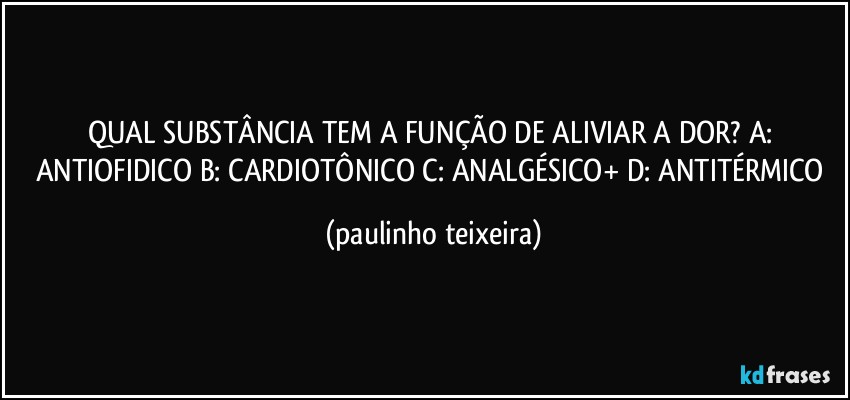 QUAL SUBSTÂNCIA TEM A FUNÇÃO DE ALIVIAR A DOR? A: ANTIOFIDICO B: CARDIOTÔNICO C: ANALGÉSICO+ D: ANTITÉRMICO (paulinho teixeira)