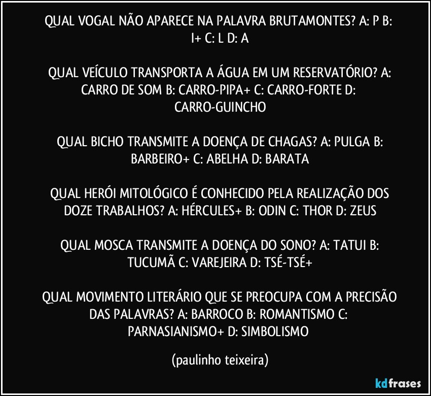 QUAL VOGAL NÃO APARECE NA PALAVRA BRUTAMONTES?  A: P  B: I+  C: L  D: A

 QUAL VEÍCULO TRANSPORTA A ÁGUA EM UM RESERVATÓRIO?  A: CARRO DE SOM  B: CARRO-PIPA+  C: CARRO-FORTE  D: CARRO-GUINCHO

 QUAL BICHO TRANSMITE  A DOENÇA DE CHAGAS?  A: PULGA  B: BARBEIRO+  C: ABELHA  D: BARATA

 QUAL HERÓI MITOLÓGICO É CONHECIDO PELA REALIZAÇÃO DOS DOZE TRABALHOS?  A: HÉRCULES+  B: ODIN  C: THOR  D: ZEUS

 QUAL MOSCA TRANSMITE A DOENÇA DO SONO?  A: TATUI  B: TUCUMÃ  C: VAREJEIRA  D: TSÉ-TSÉ+

 QUAL MOVIMENTO LITERÁRIO QUE SE PREOCUPA COM A PRECISÃO DAS PALAVRAS?  A: BARROCO  B: ROMANTISMO  C: PARNASIANISMO+  D: SIMBOLISMO (paulinho teixeira)