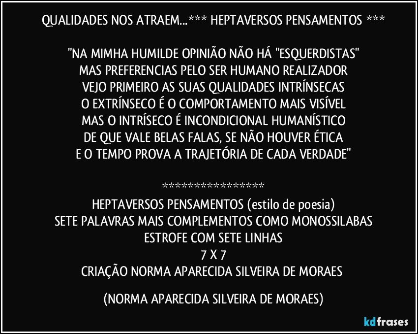 QUALIDADES NOS ATRAEM...*** HEPTAVERSOS PENSAMENTOS ***

"NA MIMHA HUMILDE OPINIÃO NÃO HÁ "ESQUERDISTAS"
MAS PREFERENCIAS PELO SER HUMANO REALIZADOR
VEJO PRIMEIRO AS SUAS QUALIDADES INTRÍNSECAS
O EXTRÍNSECO É O COMPORTAMENTO MAIS VISÍVEL
MAS O INTRÍSECO É INCONDICIONAL HUMANÍSTICO
DE QUE VALE BELAS FALAS, SE NÃO HOUVER ÉTICA
E O TEMPO PROVA A TRAJETÓRIA DE CADA VERDADE"

****************
HEPTAVERSOS PENSAMENTOS (estilo de poesia)
SETE PALAVRAS MAIS COMPLEMENTOS COMO MONOSSILABAS
ESTROFE COM SETE LINHAS
7 X 7
CRIAÇÃO NORMA APARECIDA SILVEIRA DE MORAES (NORMA APARECIDA SILVEIRA DE MORAES)