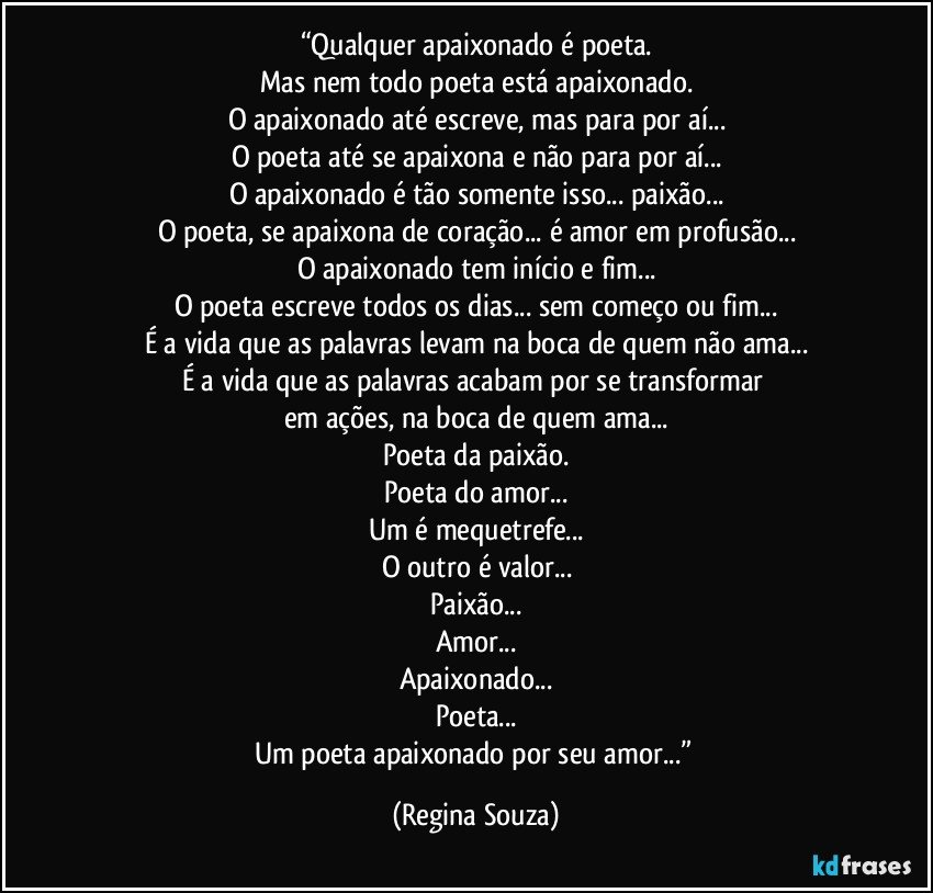 “Qualquer apaixonado é poeta.
Mas nem todo poeta está apaixonado.
O apaixonado até escreve, mas para por aí...
O poeta até se apaixona e não para por aí...
O apaixonado é tão somente isso... paixão...
O poeta, se apaixona de coração... é amor em profusão...
O apaixonado tem início e fim...
O poeta escreve todos os dias... sem começo ou fim...
É a vida que as palavras levam na boca de quem não ama...
É a vida que as palavras acabam por se transformar 
em ações, na boca de quem ama...
Poeta da paixão.
Poeta do amor...
Um é mequetrefe...
O outro é valor...
Paixão...
Amor...
Apaixonado...
Poeta...
Um poeta apaixonado por seu amor...” (Regina Souza)