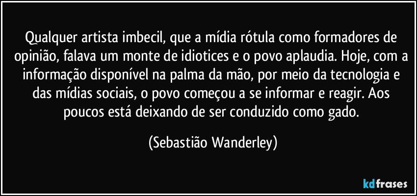 Qualquer artista imbecil, que a mídia rótula como formadores de opinião, falava um monte de idiotices e o povo aplaudia. Hoje, com a informação disponível na palma da mão, por meio da tecnologia e das mídias sociais, o povo começou a se informar e reagir. Aos poucos está deixando de ser conduzido como gado. (Sebastião Wanderley)