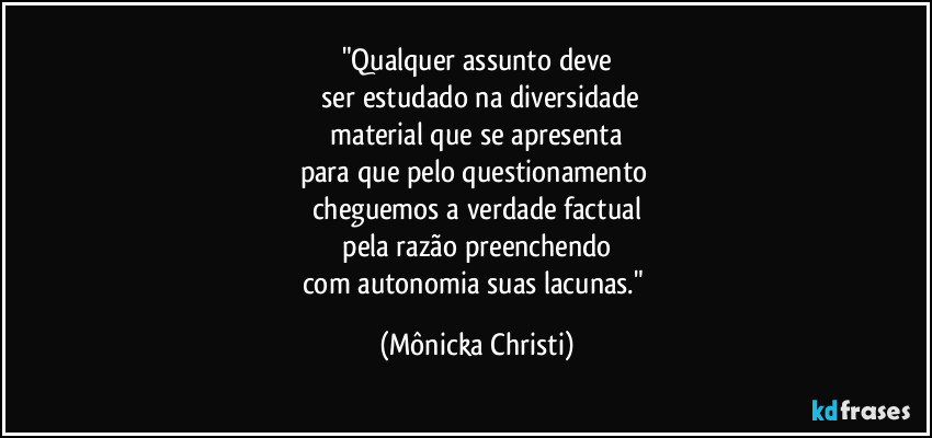"Qualquer assunto deve
 ser estudado na diversidade
 material que se apresenta 
para que pelo questionamento 
cheguemos a verdade factual
 pela razão preenchendo 
com autonomia suas lacunas." (Mônicka Christi)