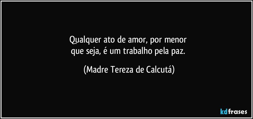 Qualquer ato de amor, por menor 
que seja, é um trabalho pela paz. (Madre Tereza de Calcutá)