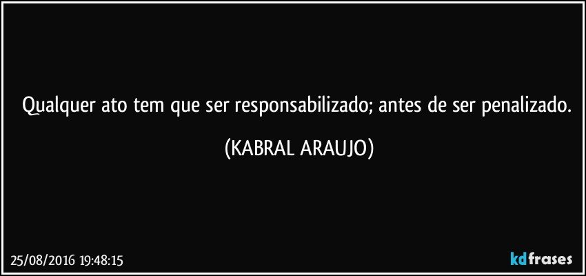 Qualquer ato tem que ser responsabilizado; antes de ser penalizado. (KABRAL ARAUJO)