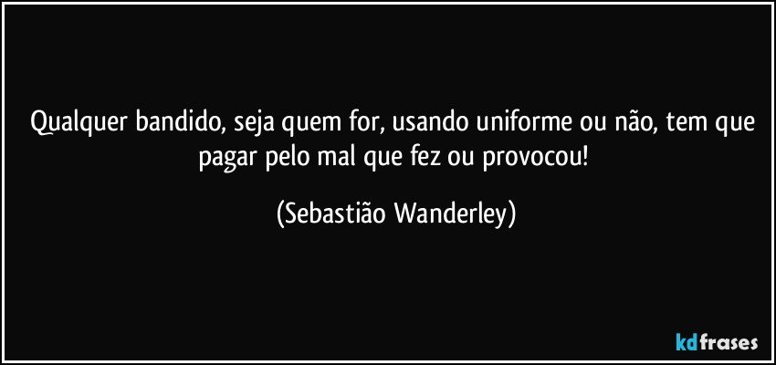 Qualquer bandido, seja quem for, usando uniforme ou não, tem que pagar pelo mal que fez ou provocou! (Sebastião Wanderley)