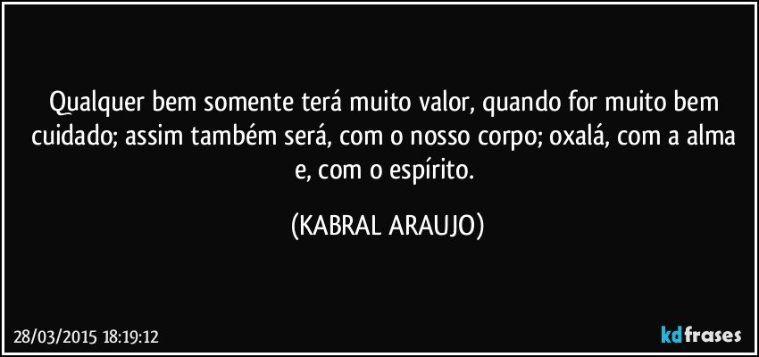 Qualquer bem somente terá muito valor, quando for muito bem cuidado; assim também será, com o nosso corpo; oxalá, com a alma e, com o espírito. (KABRAL ARAUJO)