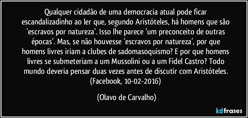 Qualquer cidadão de uma democracia atual pode ficar escandalizadinho ao ler que, segundo Aristóteles, há homens que são ‘escravos por natureza’. Isso lhe parece ‘um preconceito de outras épocas’. Mas, se não houvesse ‘escravos por natureza’, por que homens livres iriam a clubes de sadomasoquismo? E por que homens livres se submeteriam a um Mussolini ou a um Fidel Castro? Todo mundo deveria pensar duas vezes antes de discutir com Aristóteles. (Facebook, 10-02-2016) (Olavo de Carvalho)