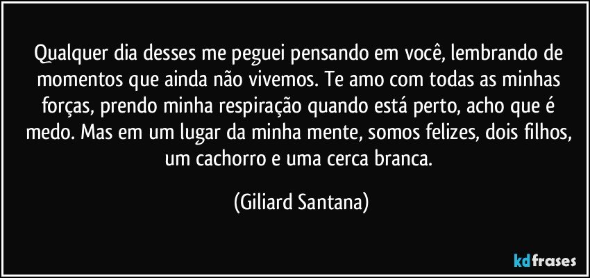 Qualquer dia desses me peguei pensando em você, lembrando de momentos que ainda não vivemos. Te amo com todas as minhas forças, prendo minha respiração quando está perto, acho que é medo. Mas em um lugar da minha mente, somos felizes, dois filhos, um cachorro e uma cerca branca. (Giliard Santana)