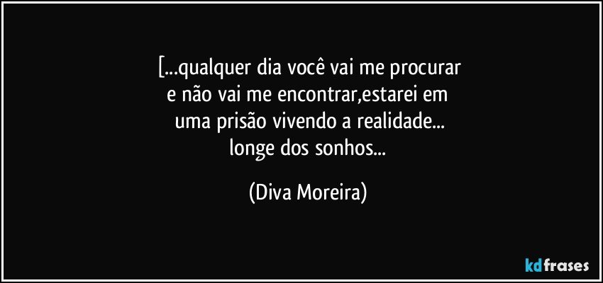[...qualquer dia você vai me procurar
 e não vai me encontrar,estarei em 
 uma prisão vivendo a realidade...
 longe dos sonhos... (Diva Moreira)