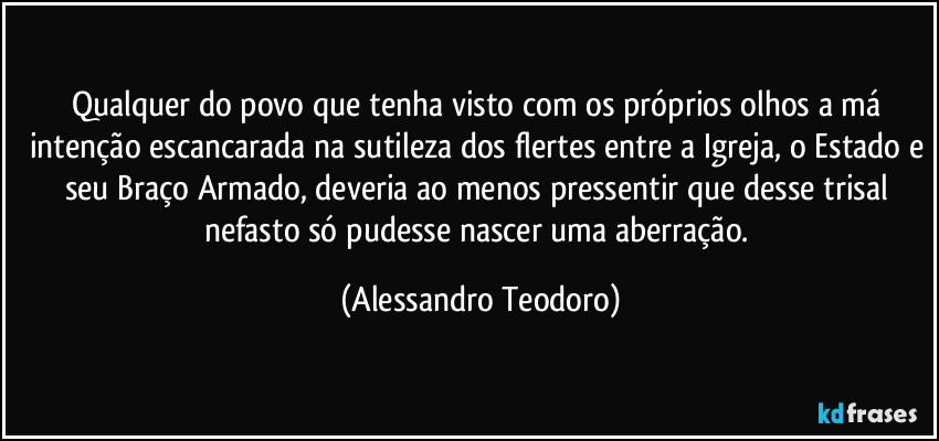 Qualquer do povo que tenha visto com os próprios olhos a má intenção escancarada na sutileza dos flertes entre a Igreja, o Estado e seu Braço Armado, deveria ao menos pressentir que desse trisal nefasto só pudesse nascer uma aberração. (Alessandro Teodoro)