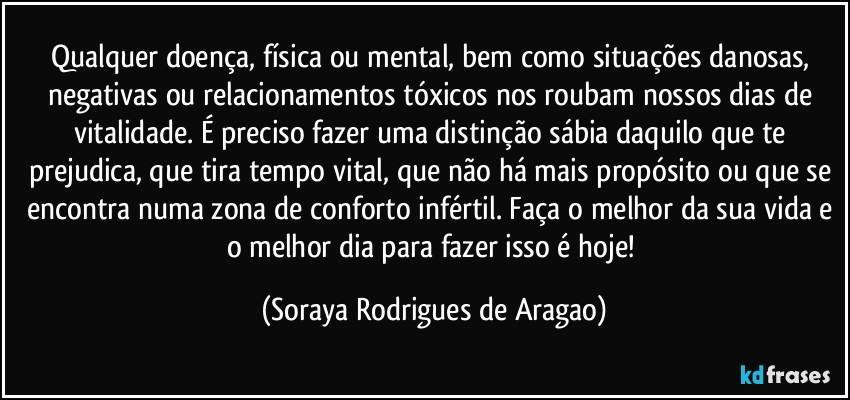 Qualquer doença, física ou mental, bem como situações danosas, negativas ou relacionamentos tóxicos nos roubam nossos dias de vitalidade. É preciso fazer uma distinção sábia daquilo que te prejudica, que tira tempo vital, que não há mais propósito ou que se encontra numa zona de conforto infértil. Faça o melhor da sua vida e o melhor dia para fazer isso é hoje! (Soraya Rodrigues de Aragao)