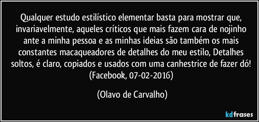 Qualquer estudo estilístico elementar basta para mostrar que, invariavelmente, aqueles críticos que mais fazem cara de nojinho ante a minha pessoa e as minhas ideias são também os mais constantes macaqueadores de detalhes do meu estilo, Detalhes soltos, é claro, copiados e usados com uma canhestrice de fazer dó! (Facebook, 07-02-2016) (Olavo de Carvalho)