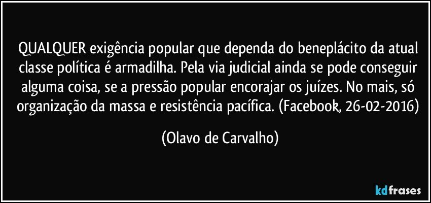 QUALQUER exigência popular que dependa do beneplácito da atual classe política é armadilha. Pela via judicial ainda se pode conseguir alguma coisa, se a pressão popular encorajar os juízes. No mais, só organização da massa e resistência pacífica. (Facebook, 26-02-2016) (Olavo de Carvalho)