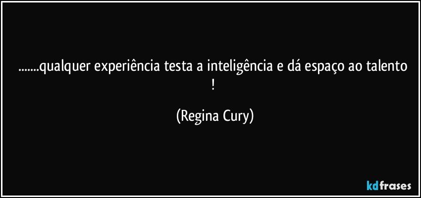 ...qualquer experiência testa a inteligência e dá   espaço ao talento ! (Regina Cury)