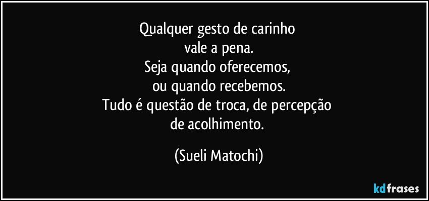 Qualquer gesto de carinho 
vale a pena.
Seja quando oferecemos, 
ou quando recebemos.
Tudo é questão de troca, de percepção 
de acolhimento. (Sueli Matochi)