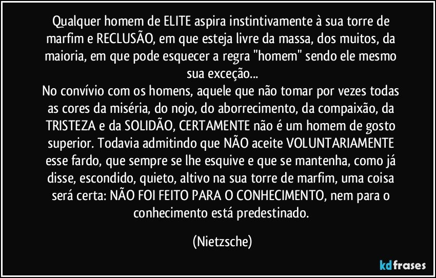 Qualquer homem de ELITE aspira instintivamente à sua torre de marfim e RECLUSÃO, em que esteja livre da massa, dos muitos, da maioria, em que pode esquecer a regra "homem" sendo ele mesmo sua exceção...
No convívio com os homens, aquele que não tomar por vezes todas as cores da miséria, do nojo, do aborrecimento, da compaixão, da TRISTEZA e da SOLIDÃO, CERTAMENTE não é um homem de gosto superior. Todavia admitindo que NÃO aceite VOLUNTARIAMENTE esse fardo, que sempre se lhe esquive e que se mantenha, como já disse, escondido, quieto, altivo na sua torre de marfim, uma coisa será certa: NÃO FOI FEITO PARA O CONHECIMENTO, nem para o conhecimento está predestinado. (Nietzsche)