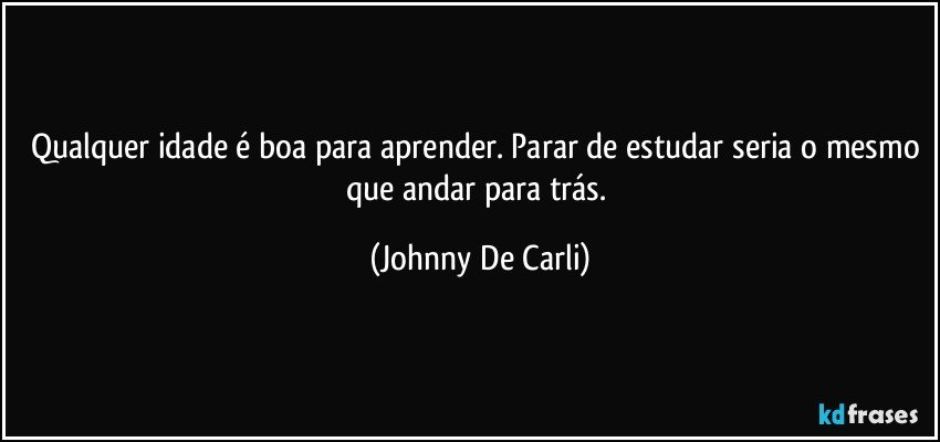 Qualquer idade é boa para aprender. Parar de estudar seria o mesmo que andar para trás. (Johnny De Carli)