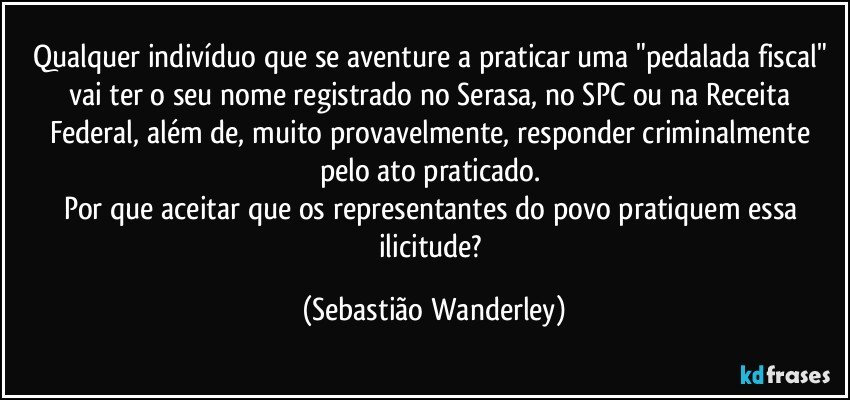 Qualquer indivíduo que se aventure a praticar uma "pedalada fiscal" vai ter o seu nome registrado no Serasa, no SPC ou na Receita Federal, além de, muito provavelmente, responder criminalmente pelo ato praticado. 
Por que aceitar que os representantes do povo pratiquem essa ilicitude? (Sebastião Wanderley)