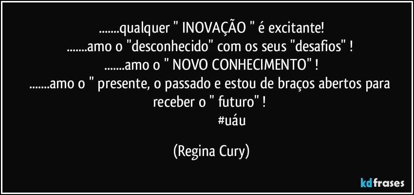 ...qualquer " INOVAÇÃO " é excitante!
...amo o "desconhecido"  com os seus "desafios" ! 
...amo o " NOVO CONHECIMENTO" !
...amo o " presente, o  passado e estou de braços abertos para receber o " futuro" ! 
                                                #uáu (Regina Cury)