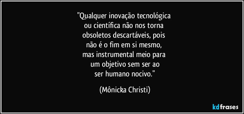 "Qualquer inovação tecnológica 
ou científica não nos torna 
obsoletos descartáveis, pois 
não é o fim em si mesmo, 
mas instrumental meio para 
um objetivo sem ser ao
 ser humano nocivo." (Mônicka Christi)