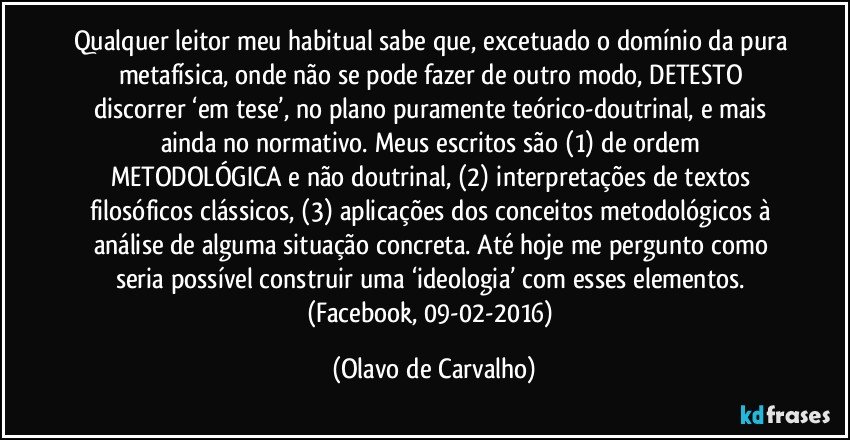 Qualquer leitor meu habitual sabe que, excetuado o domínio da pura metafísica, onde não se pode fazer de outro modo, DETESTO discorrer ‘em tese’, no plano puramente teórico-doutrinal, e mais ainda no normativo. Meus escritos são (1) de ordem METODOLÓGICA e não doutrinal, (2) interpretações de textos filosóficos clássicos, (3) aplicações dos conceitos metodológicos à análise de alguma situação concreta. Até hoje me pergunto como seria possível construir uma ‘ideologia’ com esses elementos. (Facebook, 09-02-2016) (Olavo de Carvalho)