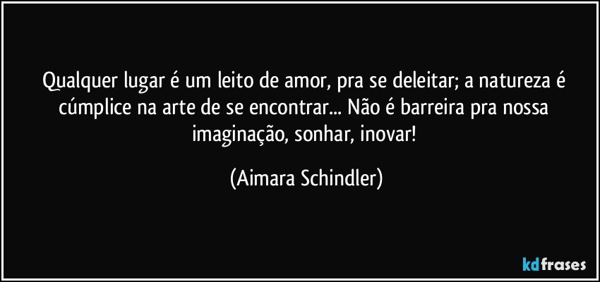 Qualquer lugar é um leito de amor, pra se deleitar; a natureza é cúmplice na arte de se encontrar... Não é barreira pra nossa imaginação, sonhar, inovar! (Aimara Schindler)