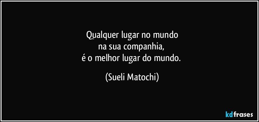 Qualquer lugar no mundo
na sua companhia, 
é o melhor lugar do mundo. (Sueli Matochi)