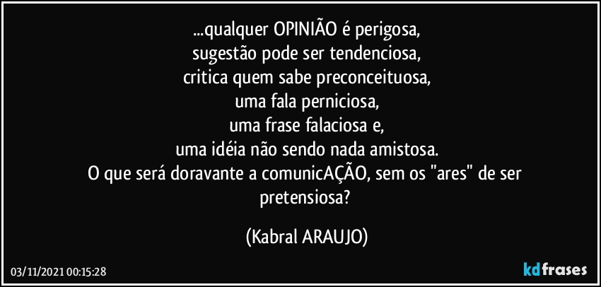 ...qualquer OPINIÃO é perigosa,
sugestão pode ser tendenciosa,
critica quem sabe preconceituosa,
uma fala perniciosa,
uma frase falaciosa e,
uma idéia não sendo nada amistosa.
O que será doravante a comunicAÇÃO, sem os "ares" de ser pretensiosa? (KABRAL ARAUJO)