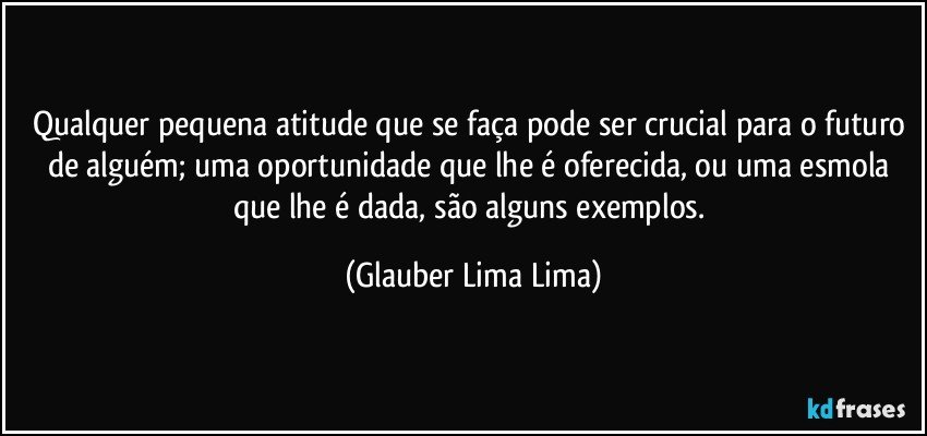 Qualquer pequena atitude que se faça pode ser crucial para o futuro de alguém; uma oportunidade que lhe é oferecida, ou uma esmola que lhe é dada, são alguns exemplos. (Glauber Lima Lima)