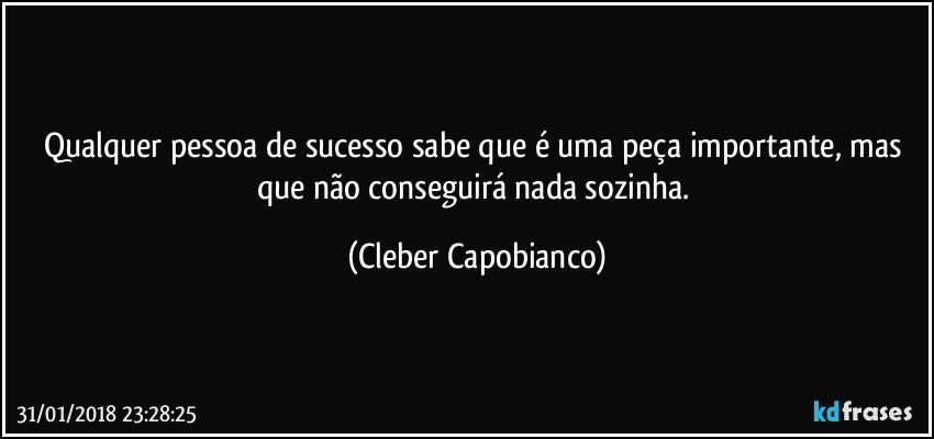 Qualquer pessoa de sucesso sabe que é uma peça importante, mas que não conseguirá nada sozinha. (Cleber Capobianco)