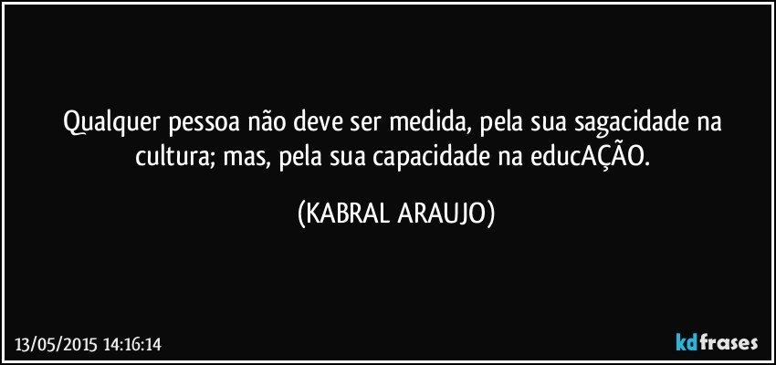 Qualquer pessoa não deve ser medida, pela sua sagacidade na cultura; mas, pela sua capacidade na educAÇÃO. (KABRAL ARAUJO)