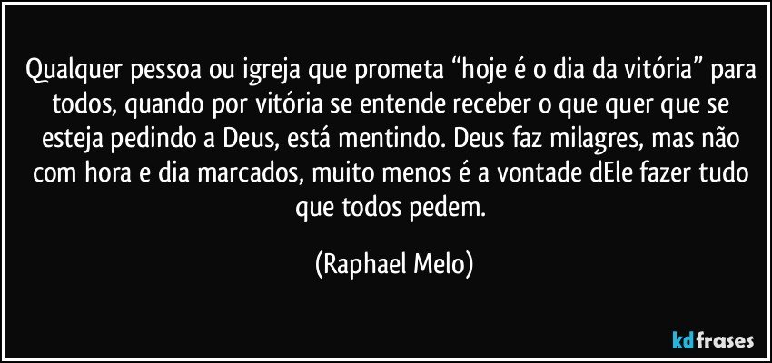 Qualquer pessoa ou igreja que prometa “hoje é o dia da vitória” para todos, quando por vitória se entende receber o que quer que se esteja pedindo a Deus, está mentindo. Deus faz milagres, mas não com hora e dia marcados, muito menos é a vontade dEle fazer tudo que todos pedem. (Raphael Melo)
