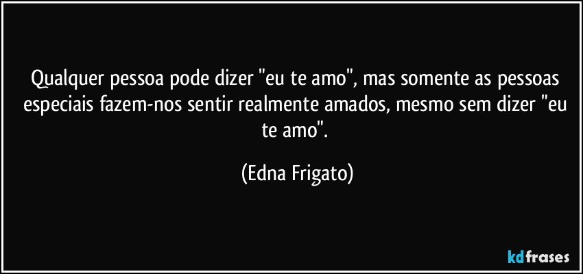 Qualquer pessoa pode dizer "eu te amo", mas somente as pessoas especiais fazem-nos sentir realmente amados, mesmo sem dizer "eu te amo". (Edna Frigato)