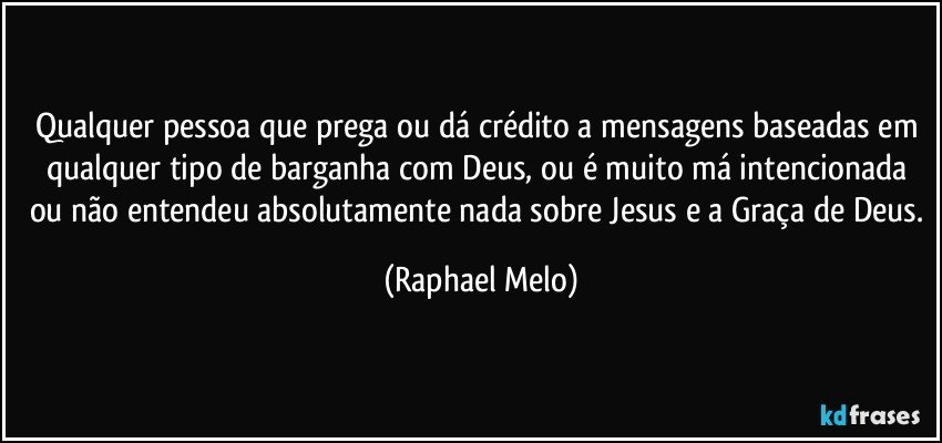 Qualquer pessoa que prega ou dá crédito a mensagens baseadas em qualquer tipo de barganha com Deus, ou é muito má intencionada ou não entendeu absolutamente nada sobre Jesus e a Graça de Deus. (Raphael Melo)