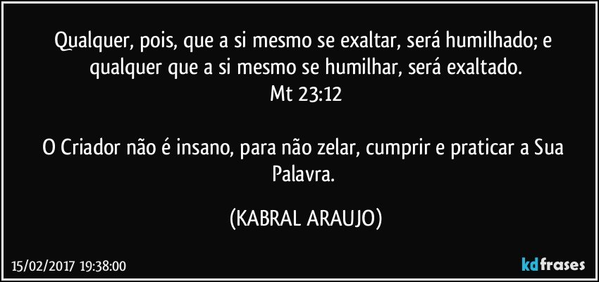 Qualquer, pois, que a si mesmo se exaltar, será humilhado; e qualquer que a si mesmo se humilhar, será exaltado.
Mt 23:12

O Criador não é insano, para não zelar, cumprir e praticar a Sua Palavra. (KABRAL ARAUJO)