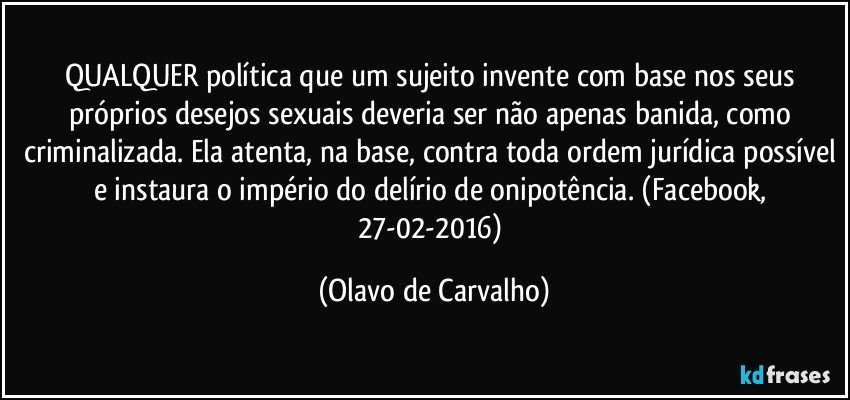 QUALQUER política que um sujeito invente com base nos seus próprios desejos sexuais deveria ser não apenas banida, como criminalizada. Ela atenta, na base, contra toda ordem jurídica possível e instaura o império do delírio de onipotência. (Facebook, 27-02-2016) (Olavo de Carvalho)