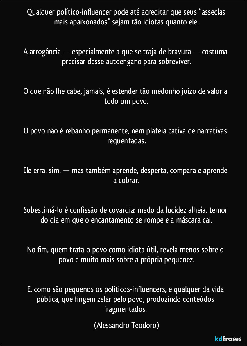 Qualquer político-influencer pode até acreditar que seus “asseclas mais apaixonados” sejam tão idiotas quanto ele.
A arrogância — especialmente a que se traja de bravura — costuma precisar desse autoengano para sobreviver.
O que não lhe cabe, jamais, é estender tão medonho juízo de valor a todo um povo.
O povo não é rebanho permanente, nem plateia cativa de narrativas requentadas.
Ele erra, sim, — mas também aprende, desperta, compara e aprende a cobrar.
Subestimá-lo é confissão de covardia: medo da lucidez alheia, temor do dia em que o encantamento se rompe e a máscara cai.
No fim, quem trata o povo como idiota útil, revela menos sobre o povo e muito mais sobre a própria pequenez.
E, como são pequenos os políticos-influencers, e qualquer da vida pública, que fingem zelar pelo povo, produzindo conteúdos fragmentados. (Alessandro Teodoro)