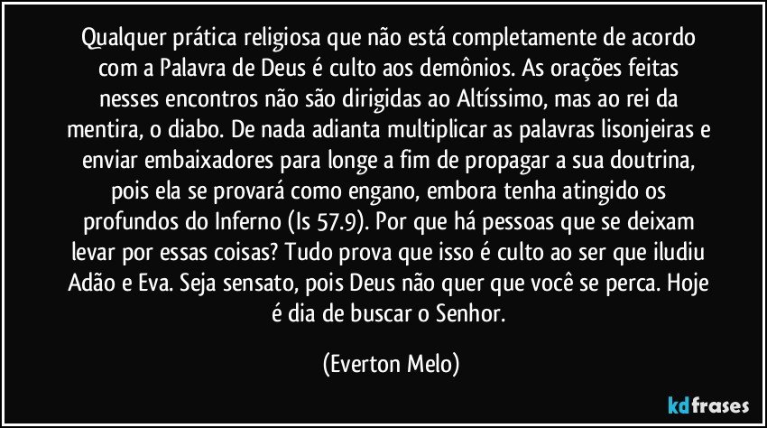 Qualquer prática religiosa que não está completamente de acordo com a Palavra de Deus é culto aos demônios. As orações feitas nesses encontros não são dirigidas ao Altíssimo, mas ao rei da mentira, o diabo. De nada adianta multiplicar as palavras lisonjeiras e enviar embaixadores para longe a fim de propagar a sua doutrina, pois ela se provará como engano, embora tenha atingido os profundos do Inferno (Is 57.9). Por que há pessoas que se deixam levar por essas coisas? Tudo prova que isso é culto ao ser que iludiu Adão e Eva. Seja sensato, pois Deus não quer que você se perca. Hoje é dia de buscar o Senhor. (Everton Melo)