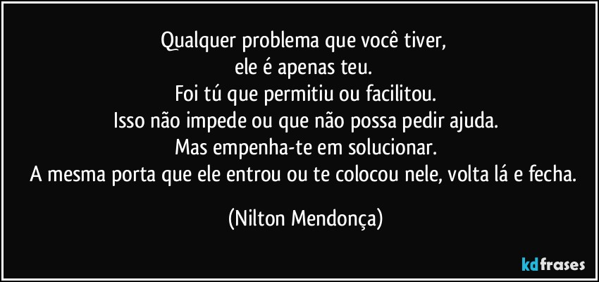 Qualquer problema que você tiver, 
ele é apenas teu. 
Foi tú que permitiu ou facilitou.
Isso não impede ou que não possa pedir ajuda.
Mas empenha-te em solucionar.
A mesma porta que ele entrou ou te colocou nele, volta lá e fecha. (Nilton Mendonça)