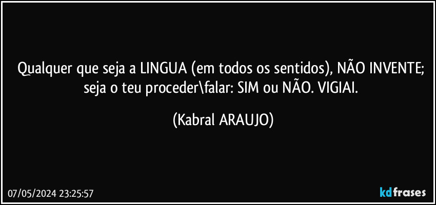 Qualquer que seja a LINGUA (em todos os sentidos), NÃO INVENTE; seja o teu proceder\falar: SIM ou NÃO. VIGIAI. (KABRAL ARAUJO)